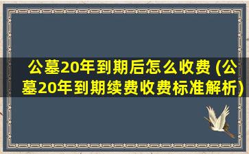公墓20年到期后怎么收费 (公墓20年到期续费收费标准解析)